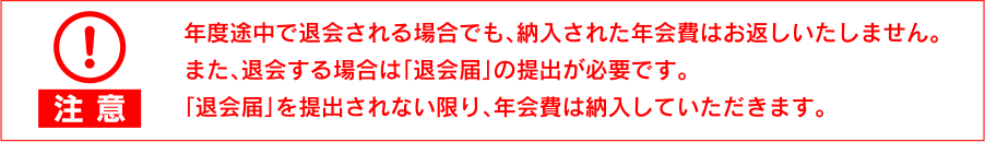 【注意】年度途中で退会される場合でも、納入された年会費はお返しいたしません。また、退会する場合は「退会届」の提出が必要です。「退会届」を提出されない限り、年会費は納入していただきます。