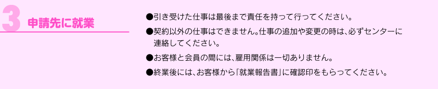 「3.申請先に就業」●引き受けた仕事は最後まで責任を持って行ってください。●契約以外の仕事はできません。仕事の追加や変更の時は、必ずセンターに　連絡してください。●お客様と会員の間には、雇用関係は一切ありません。●終業後には、お客様から「就業報告書」に確認印をもらってください。