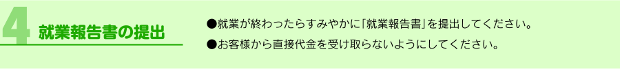 「4.就業報告書の提出」●就業が終わったらすみやかに「就業報告書」を提出してください。●お客様から直接代金を受け取らないようにしてください。