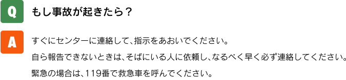 【Q.】もし事故が起きたら？【A.】すぐにセンターに連絡して、指示をあおいでください。自ら報告できないときは、そばにいる人に依頼し、なるべく早く必ず連絡してください。緊急の場合は、119番で救急車を呼んでください。