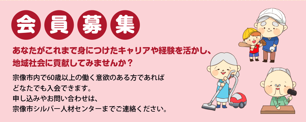「会員募集」あなたがこれまで身につけたキャリアや経験を生かし、地域社会に貢献してみませんか?宗像市内で60歳以上の働く意欲のある方であればどなたでも入会できます。申し込みやお問い合わせは、お住まいの地域のシルバー人材センターにご連絡ください。